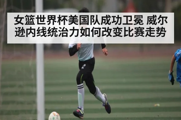 女篮世界杯美国队成功卫冕 威尔逊内线统治力如何改变比赛走势（kaiyun）