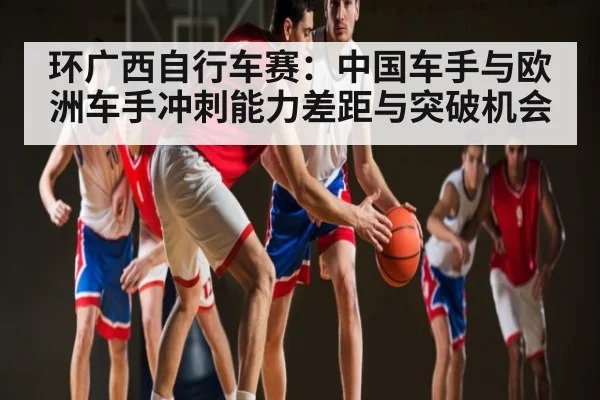 环广西自行车赛：中国车手与欧洲车手冲刺能力差距与突破机会（kaiyun）