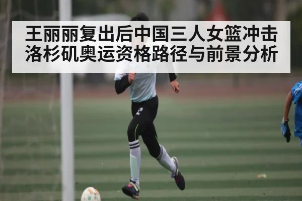 王丽丽复出后中国三人女篮冲击洛杉矶奥运资格路径与前景分析（kaiyun）