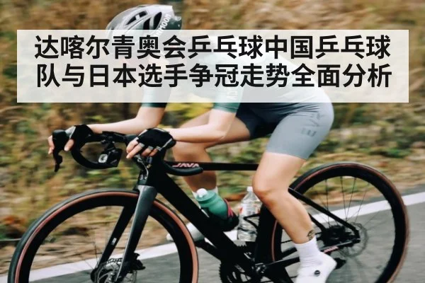 达喀尔青奥会乒乓球中国乒乓球队与日本选手争冠走势全面分析（kaiyun）